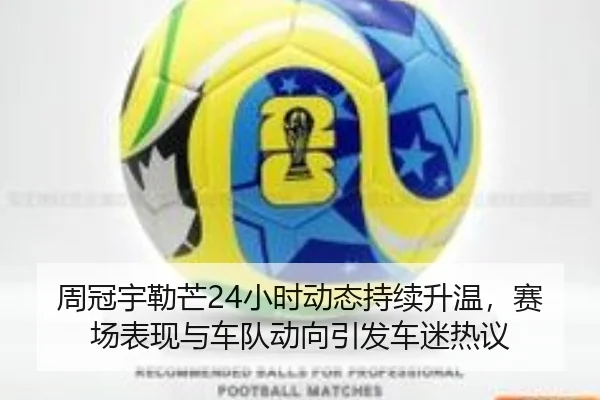 周冠宇勒芒24小时动态持续升温，赛场表现与车队动向引发车迷热议