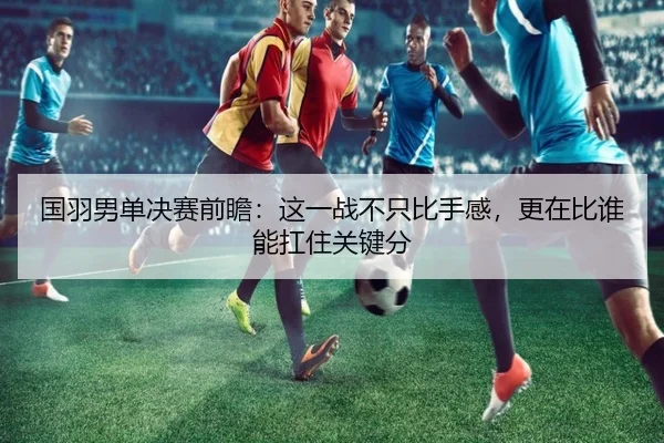 国羽男单决赛前瞻：这一战不只比手感，更在比谁能扛住关键分